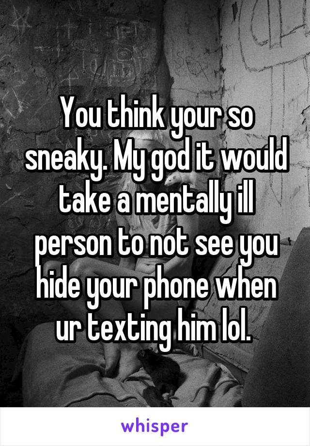 You think your so sneaky. My god it would take a mentally ill person to not see you hide your phone when ur texting him lol. 