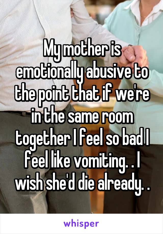 My mother is emotionally abusive to the point that if we're in the same room together I feel so bad I feel like vomiting. . I wish she'd die already. .