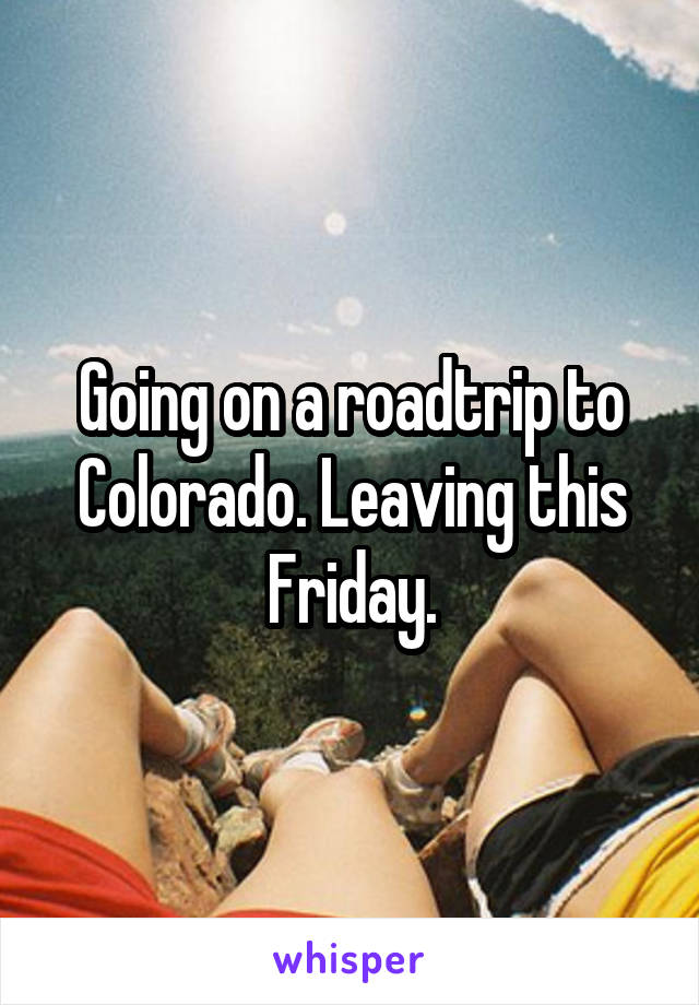 Going on a roadtrip to Colorado. Leaving this Friday.