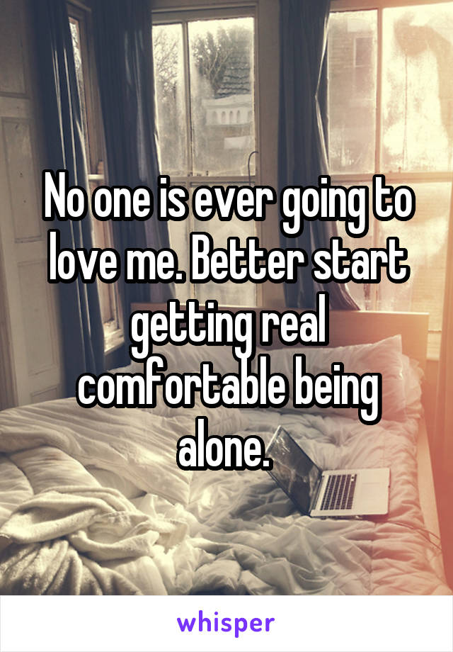 No one is ever going to love me. Better start getting real comfortable being alone. 