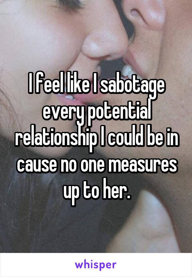 I feel like I sabotage every potential relationship I could be in cause no one measures up to her.