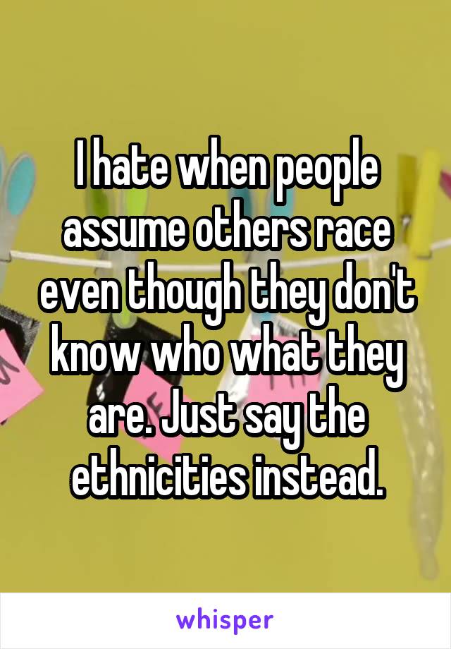 I hate when people assume others race even though they don't know who what they are. Just say the ethnicities instead.