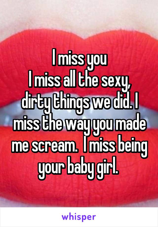 I miss you
I miss all the sexy, dirty things we did. I miss the way you made me scream.  I miss being your baby girl. 