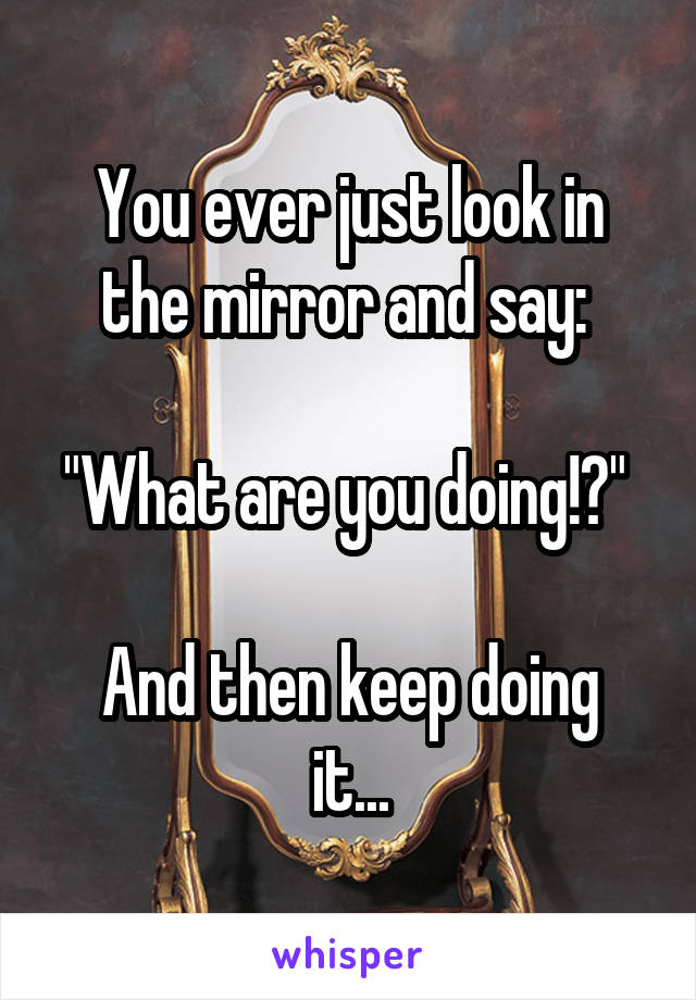 You ever just look in the mirror and say: 

"What are you doing!?" 

And then keep doing it...