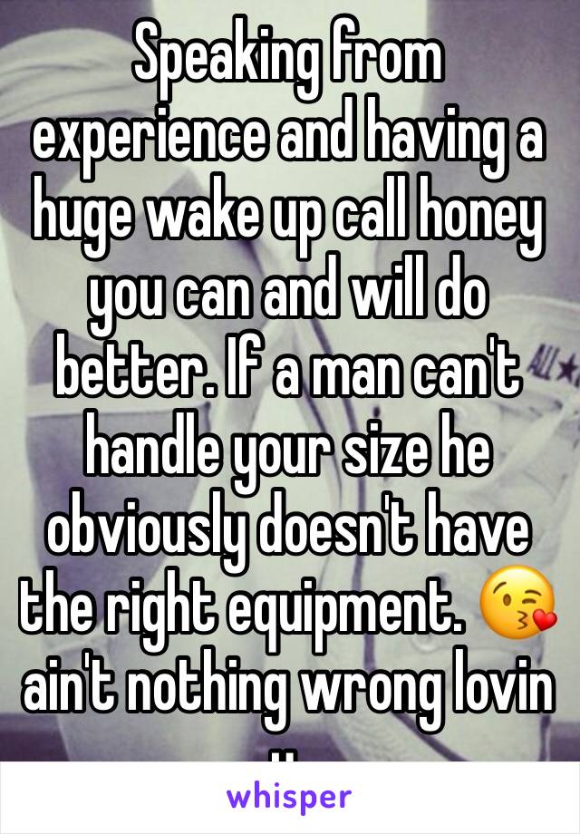 Speaking from experience and having a huge wake up call honey you can and will do better. If a man can't handle your size he obviously doesn't have the right equipment. 😘 ain't nothing wrong lovin u.