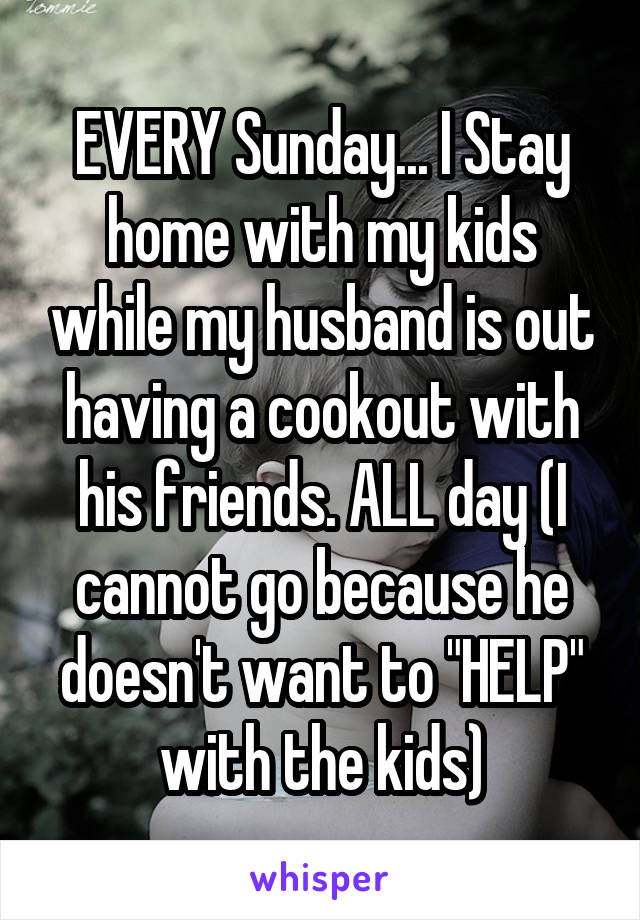 EVERY Sunday... I Stay home with my kids while my husband is out having a cookout with his friends. ALL day (I cannot go because he doesn't want to "HELP" with the kids)