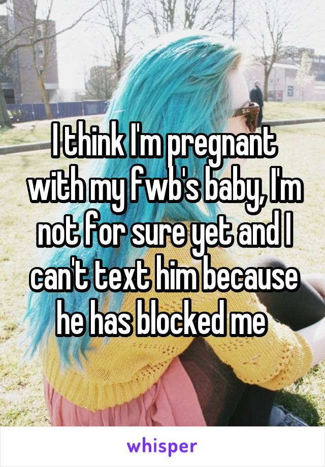 I think I'm pregnant with my fwb's baby, I'm not for sure yet and I can't text him because he has blocked me 