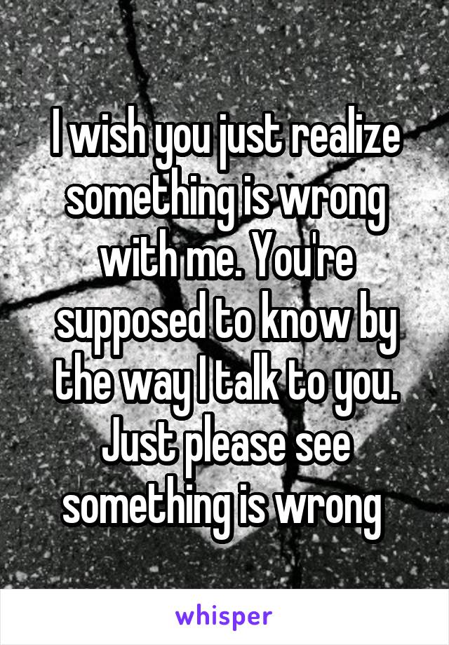 I wish you just realize something is wrong with me. You're supposed to know by the way I talk to you. Just please see something is wrong 