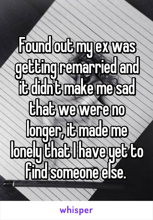 Found out my ex was getting remarried and it didn't make me sad that we were no longer, it made me lonely that I have yet to find someone else. 