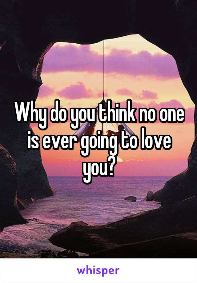 Why do you think no one is ever going to love you?