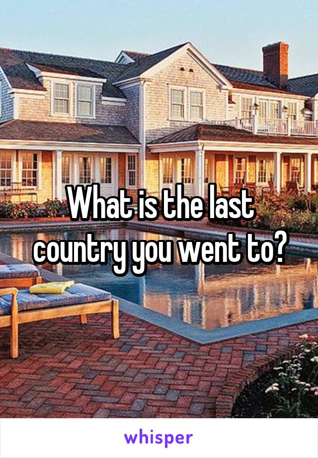 What is the last country you went to?