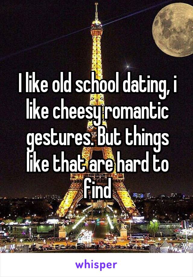 I like old school dating, i like cheesy romantic gestures. But things like that are hard to find