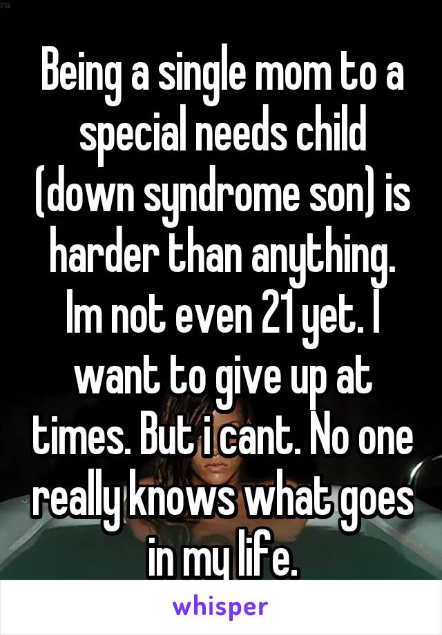 Being a single mom to a special needs child (down syndrome son) is harder than anything. Im not even 21 yet. I want to give up at times. But i cant. No one really knows what goes in my life.