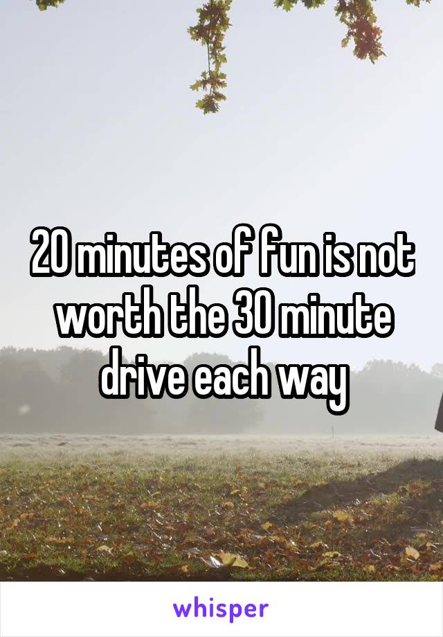 20 minutes of fun is not worth the 30 minute drive each way