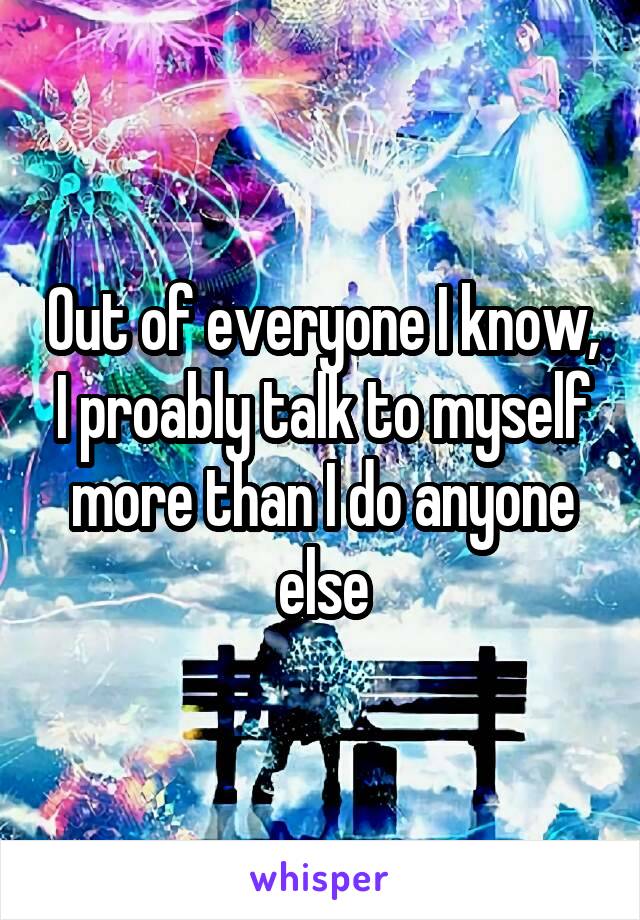 Out of everyone I know, I proably talk to myself more than I do anyone else