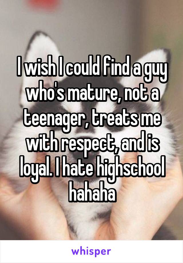 I wish I could find a guy who's mature, not a teenager, treats me with respect, and is loyal. I hate highschool hahaha