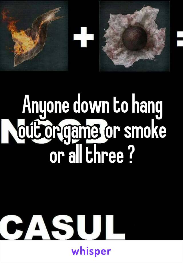 Anyone down to hang out or game  or smoke or all three ?