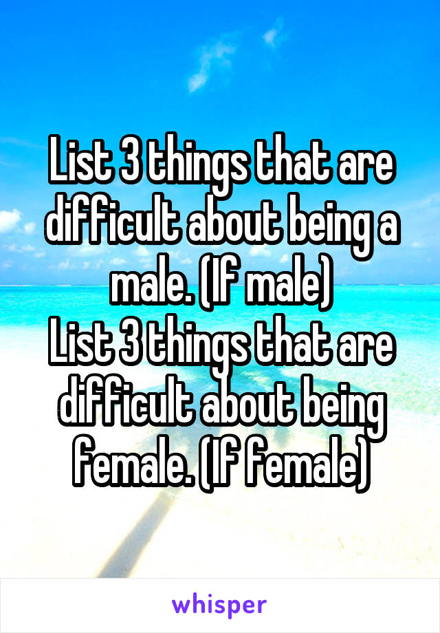 List 3 things that are difficult about being a male. (If male)
List 3 things that are difficult about being female. (If female)