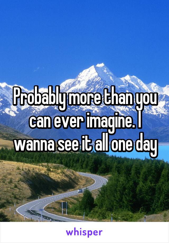 Probably more than you can ever imagine. I wanna see it all one day