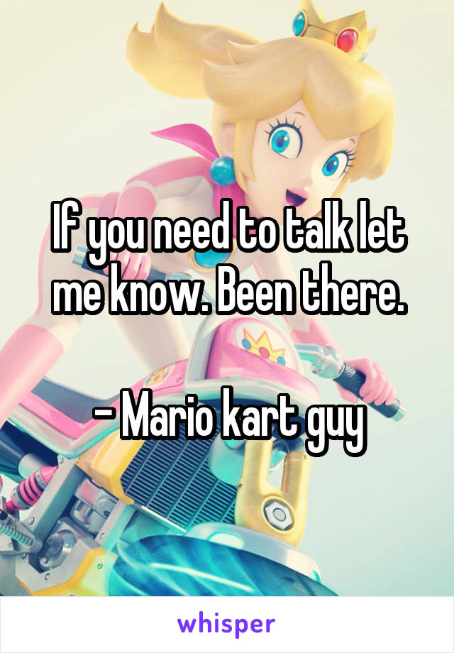 If you need to talk let me know. Been there.

- Mario kart guy