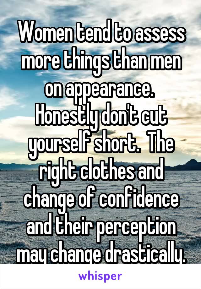 Women tend to assess more things than men on appearance.  Honestly don't cut yourself short.  The right clothes and change of confidence and their perception may change drastically.