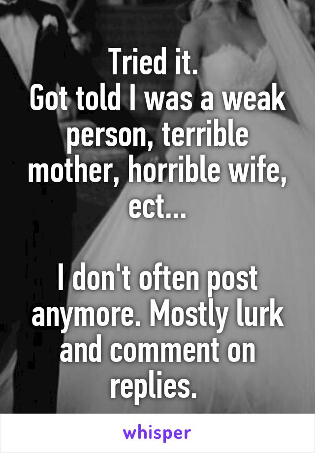 Tried it. 
Got told I was a weak person, terrible mother, horrible wife, ect...

I don't often post anymore. Mostly lurk and comment on replies. 