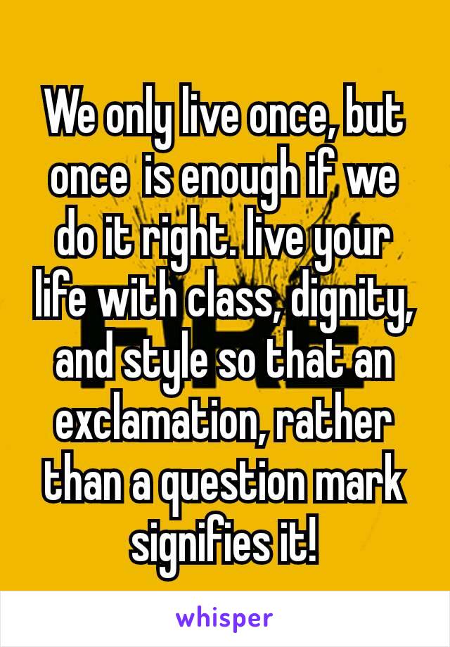 We only live once, but once is enough if we do it right. live your life with class, dignity, and style so that an exclamation, rather than a question mark signifies it!