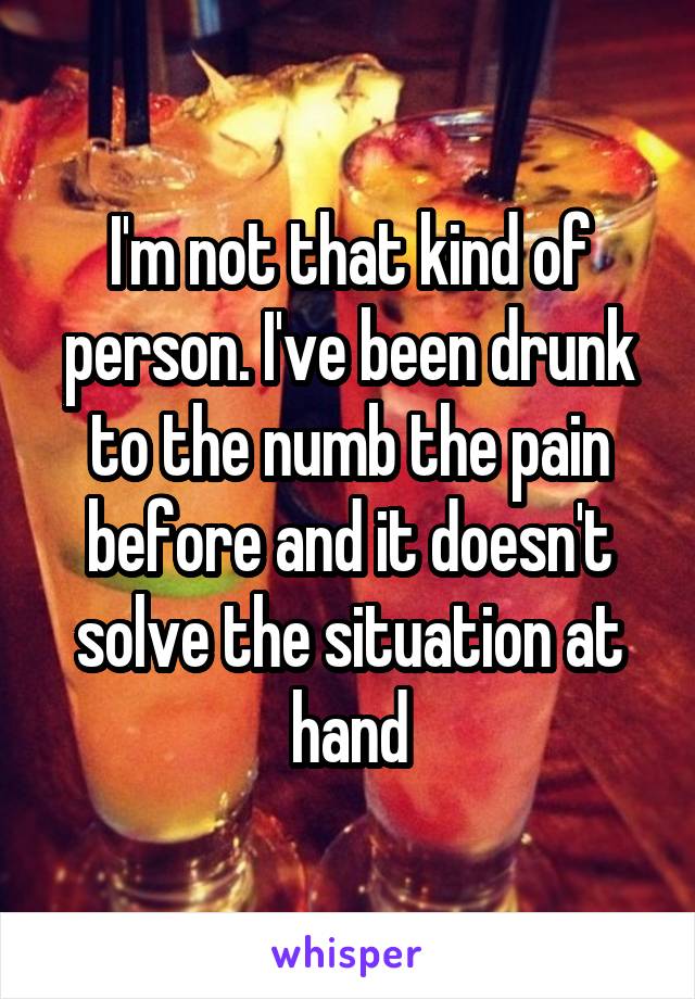 I'm not that kind of person. I've been drunk to the numb the pain before and it doesn't solve the situation at hand