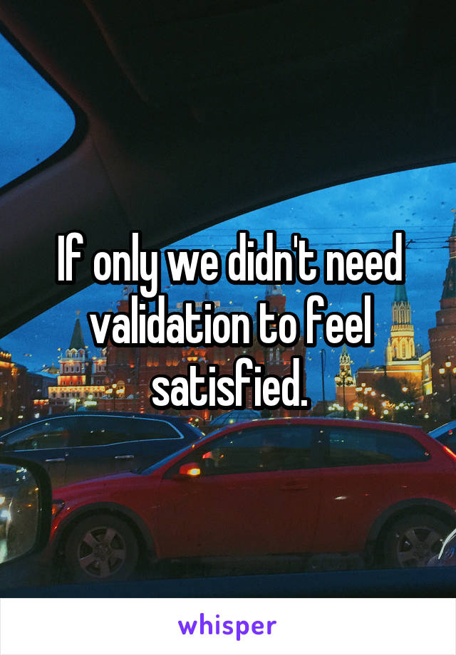 If only we didn't need validation to feel satisfied.