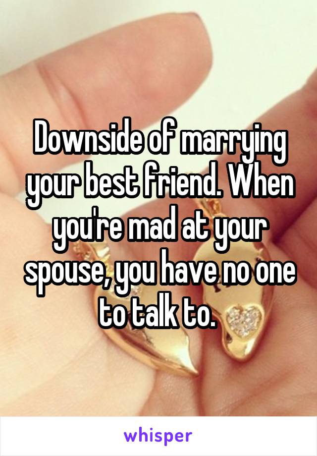 Downside of marrying your best friend. When you're mad at your spouse, you have no one to talk to. 