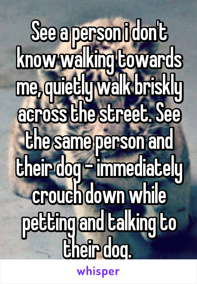 See a person i don't know walking towards me, quietly walk briskly across the street. See the same person and their dog - immediately crouch down while petting and talking to their dog. 