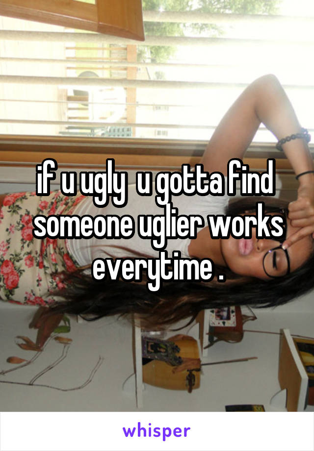 if u ugly  u gotta find  someone uglier works everytime .