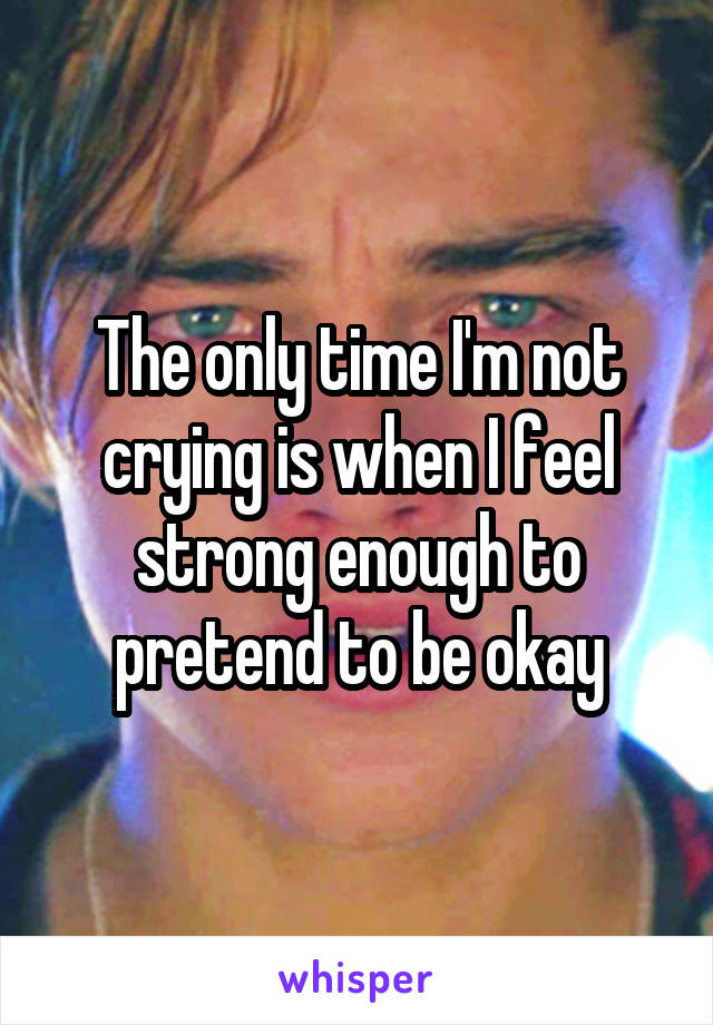 The only time I'm not crying is when I feel strong enough to pretend to be okay