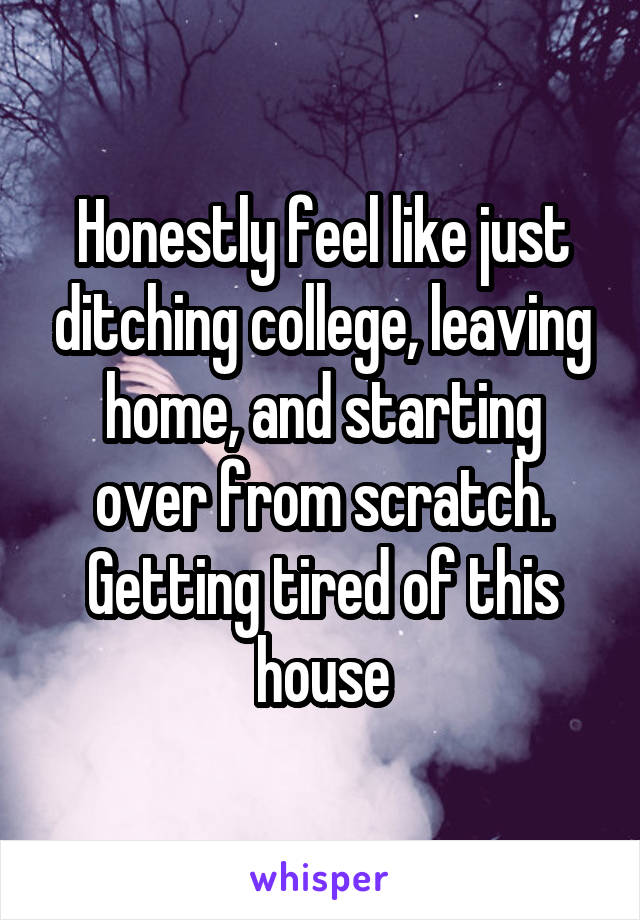 Honestly feel like just ditching college, leaving home, and starting over from scratch. Getting tired of this house