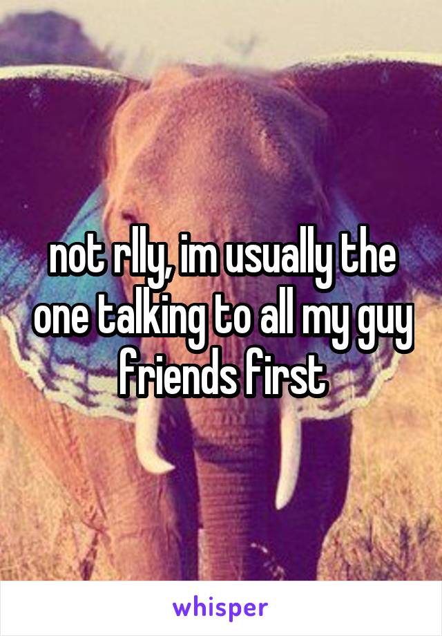 not rlly, im usually the one talking to all my guy friends first