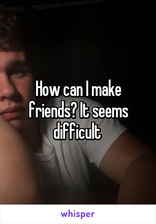 How can I make friends? It seems difficult 