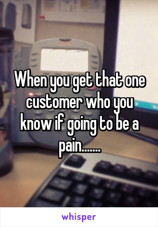 When you get that one customer who you know if going to be a pain.......