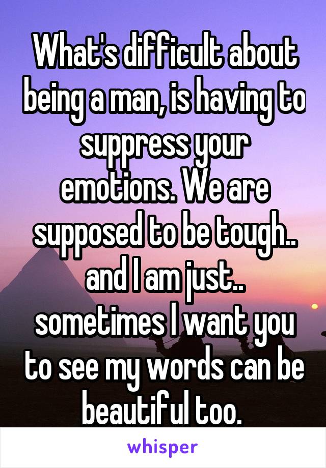 What's difficult about being a man, is having to suppress your emotions. We are supposed to be tough.. and I am just.. sometimes I want you to see my words can be beautiful too. 