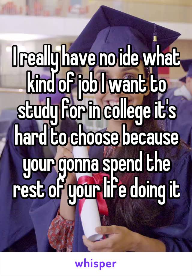 I really have no ide what kind of job I want to study for in college it's hard to choose because your gonna spend the rest of your life doing it 