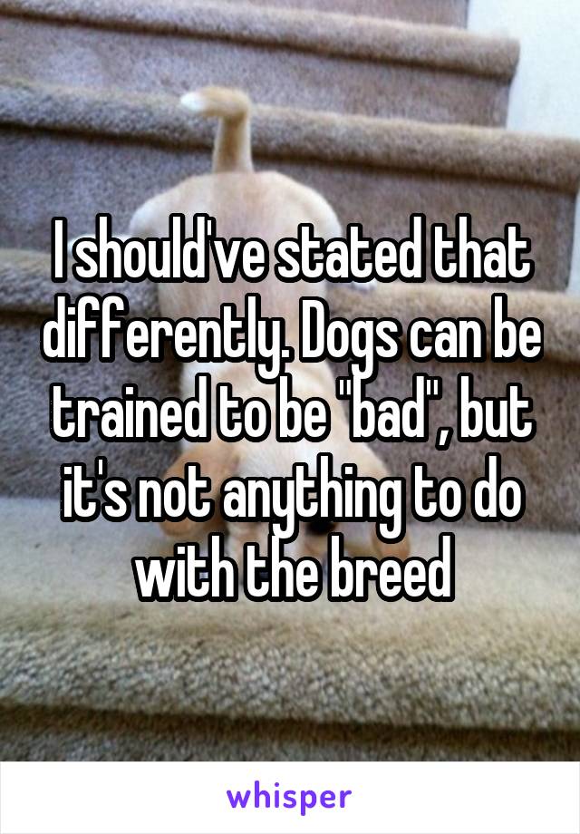 I should've stated that differently. Dogs can be trained to be "bad", but it's not anything to do with the breed