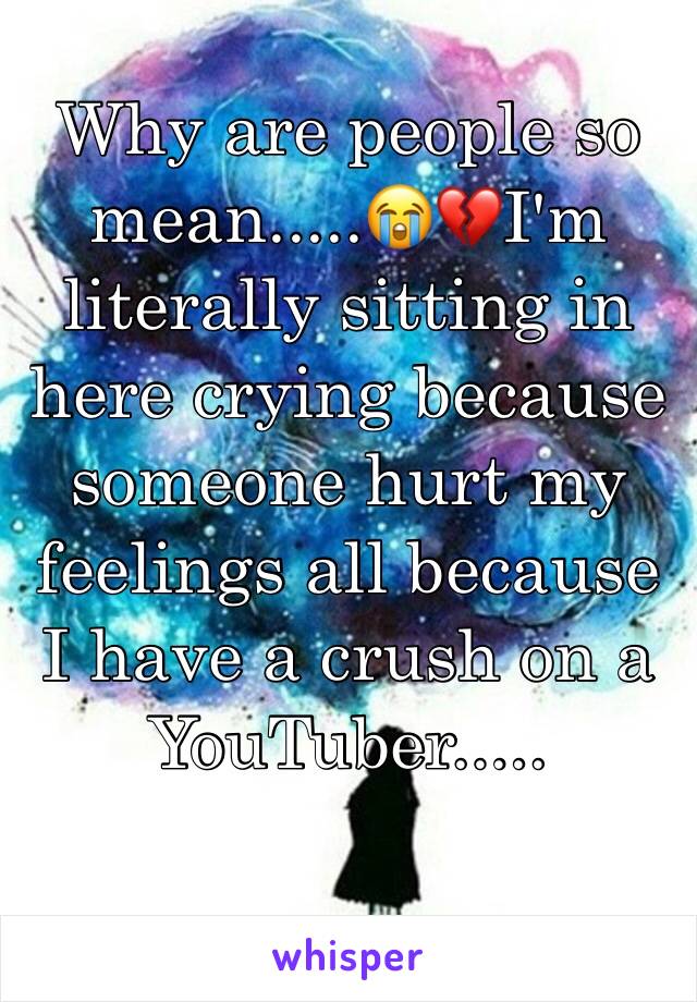 Why are people so mean.....😭💔I'm literally sitting in here crying because someone hurt my feelings all because I have a crush on a YouTuber.....