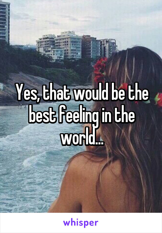 Yes, that would be the best feeling in the world...