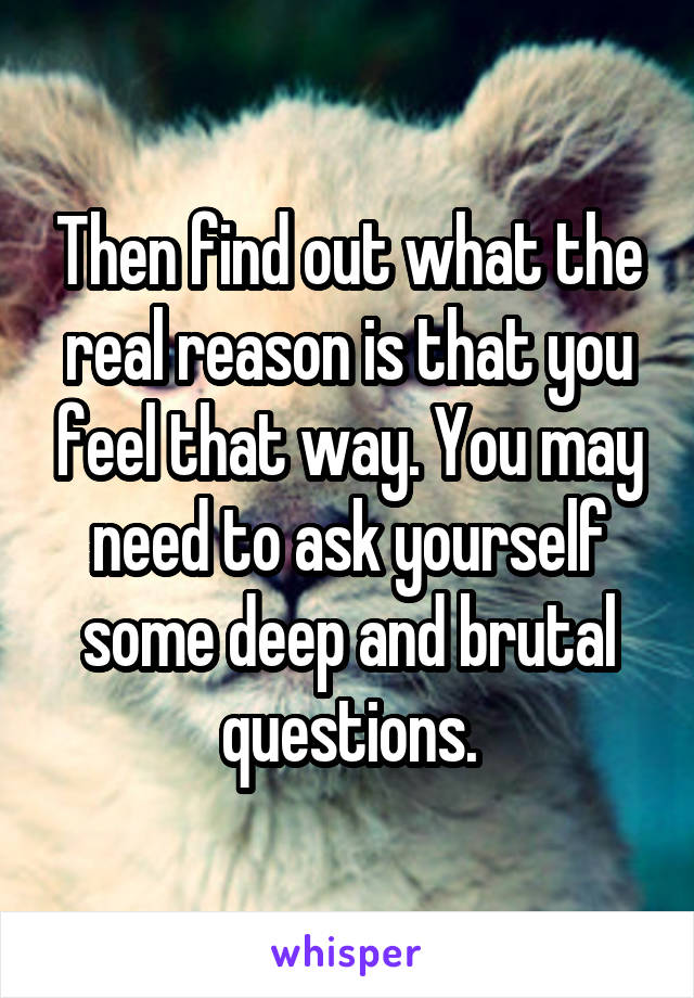 Then find out what the real reason is that you feel that way. You may need to ask yourself some deep and brutal questions.