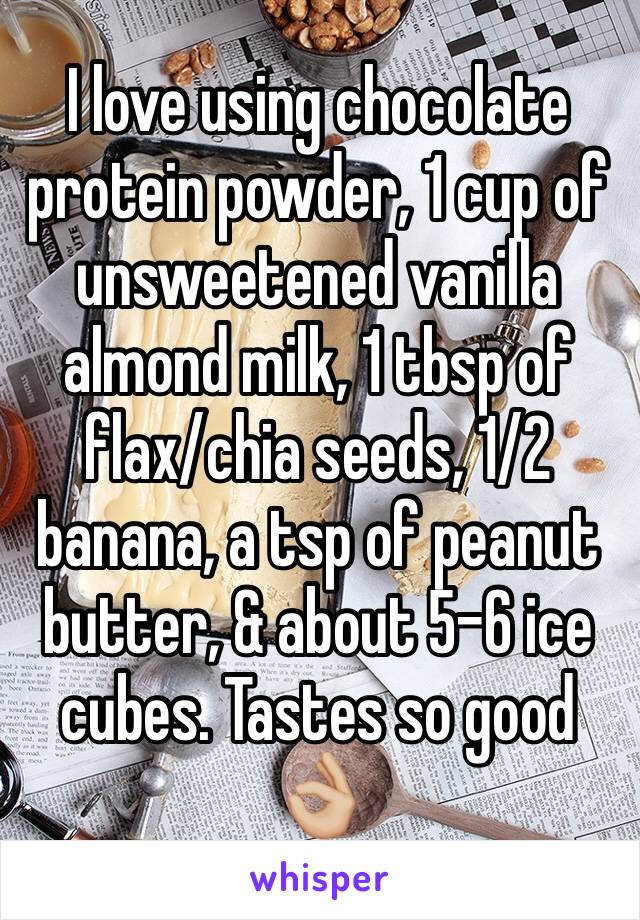 I love using chocolate protein powder, 1 cup of unsweetened vanilla almond milk, 1 tbsp of flax/chia seeds, 1/2 banana, a tsp of peanut butter, & about 5-6 ice cubes. Tastes so good 👌🏼