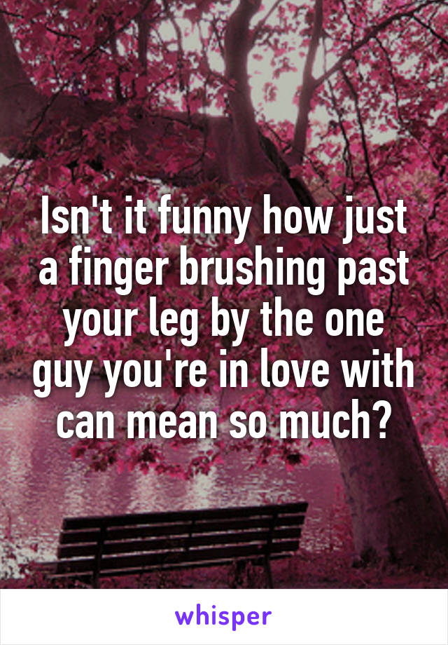 Isn't it funny how just a finger brushing past your leg by the one guy you're in love with can mean so much?