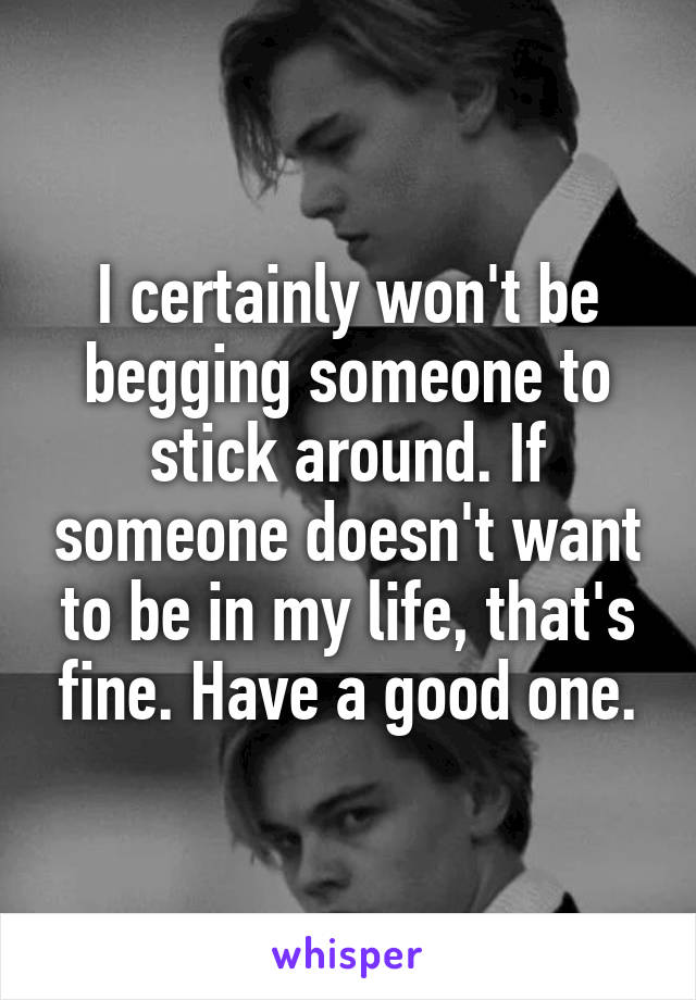 I certainly won't be begging someone to stick around. If someone doesn't want to be in my life, that's fine. Have a good one.