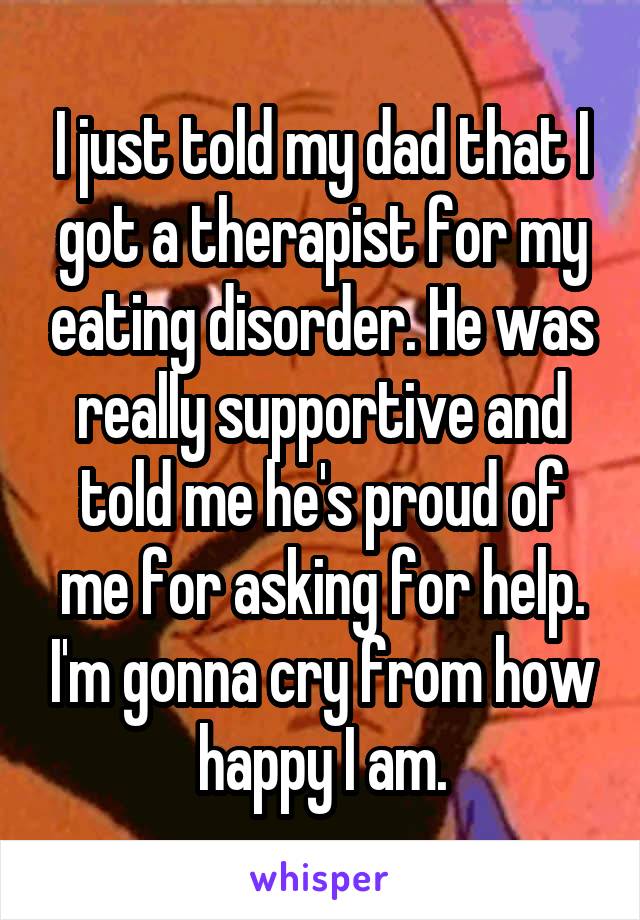 I just told my dad that I got a therapist for my eating disorder. He was really supportive and told me he's proud of me for asking for help. I'm gonna cry from how happy I am.