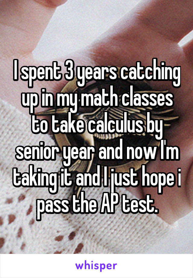 I spent 3 years catching up in my math classes to take calculus by senior year and now I'm taking it and I just hope i pass the AP test.