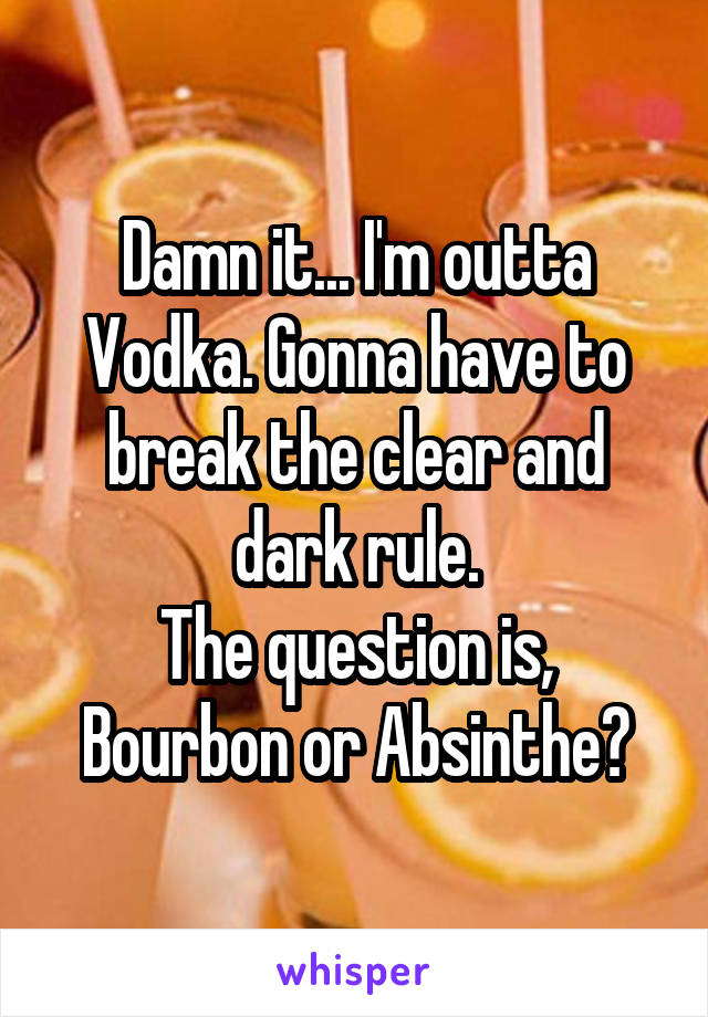 Damn it... I'm outta Vodka. Gonna have to break the clear and dark rule.
The question is, Bourbon or Absinthe?