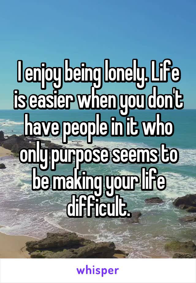 I enjoy being lonely. Life is easier when you don't have people in it who only purpose seems to be making your life difficult.